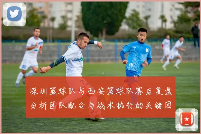 深圳篮球队与西安篮球队赛后复盘分析团队配合与战术执行的关键因素