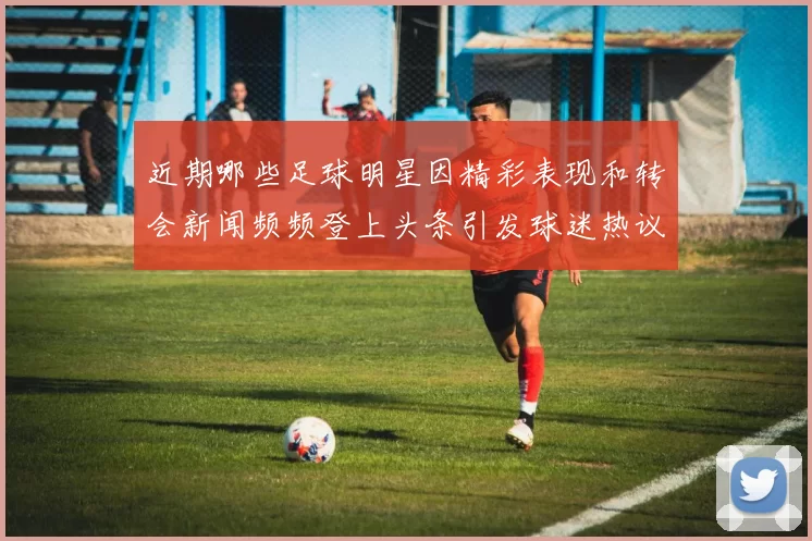 近期哪些足球明星因精彩表现和转会新闻频频登上头条引发球迷热议