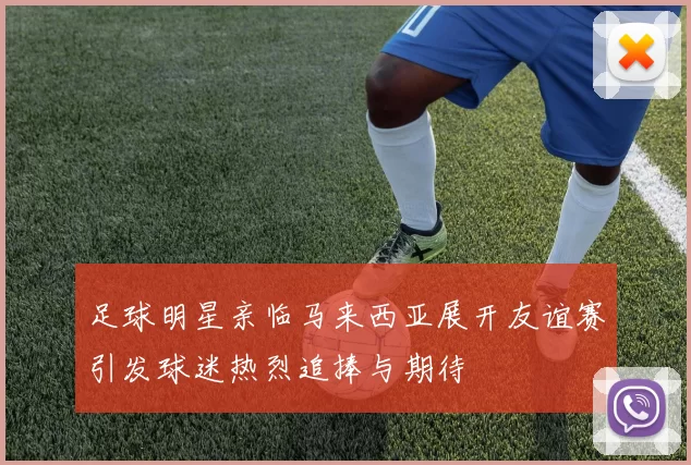 足球明星亲临马来西亚展开友谊赛引发球迷热烈追捧与期待