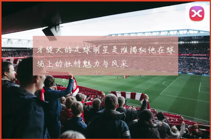 牙缝大的足球明星是谁揭秘他在球场上的独特魅力与风采