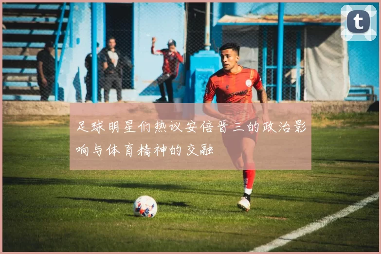 足球明星们热议安倍晋三的政治影响与体育精神的交融