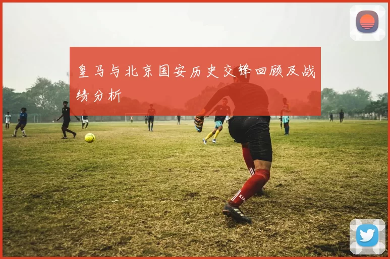 皇马与北京国安历史交锋回顾及战绩分析