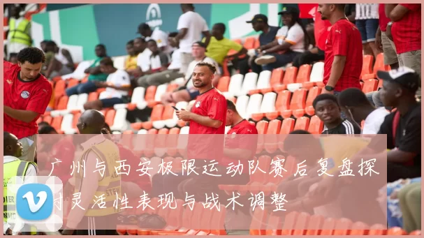 广州与西安极限运动队赛后复盘探讨灵活性表现与战术调整