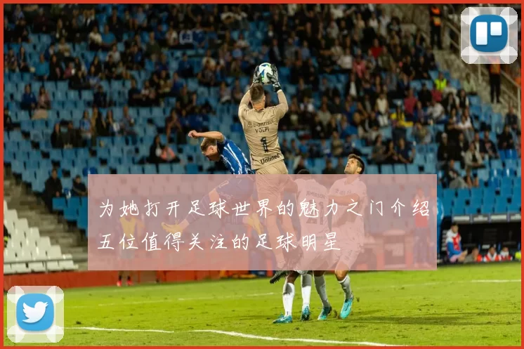 为她打开足球世界的魅力之门介绍五位值得关注的足球明星