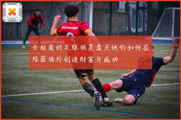 会经商的足球明星盘点他们如何在绿茵场外创造财富与成功