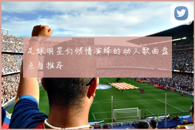 足球明星们倾情演绎的动人歌曲盘点与推荐