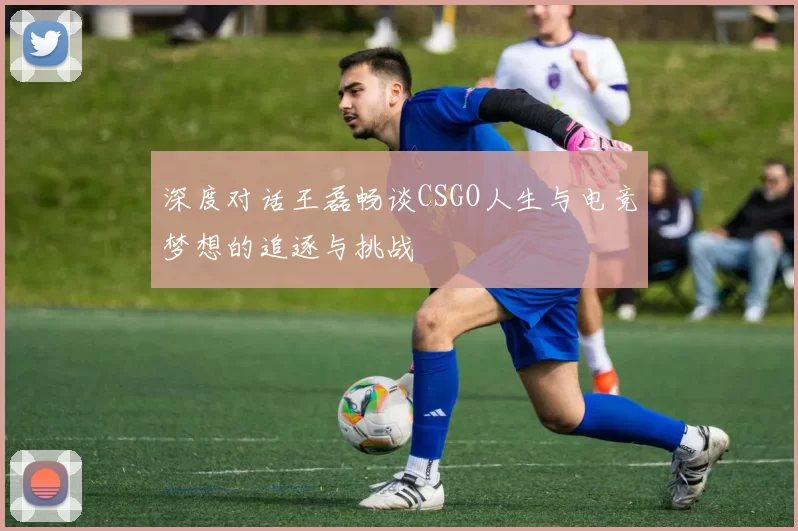 深度对话王磊畅谈CSGO人生与电竞梦想的追逐与挑战