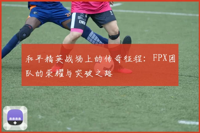 和平精英战场上的传奇征程：FPX团队的荣耀与突破之路