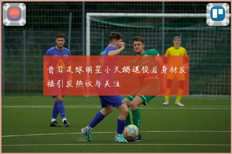 昔日足球明星小天鹅退役后身材发福引发热议与关注