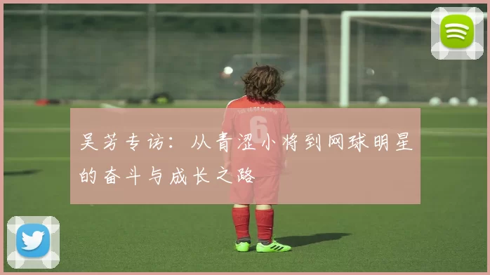 吴芳专访：从青涩小将到网球明星的奋斗与成长之路