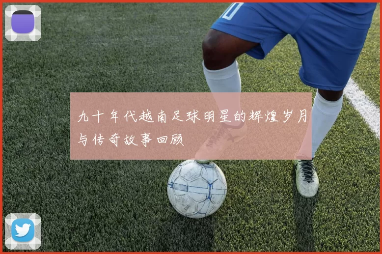 九十年代越南足球明星的辉煌岁月与传奇故事回顾