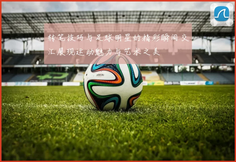 转笔技巧与足球明星的精彩瞬间交汇展现运动魅力与艺术之美