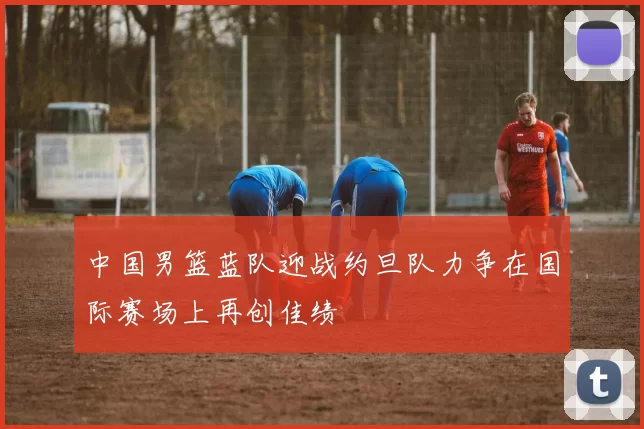 中国男篮蓝队迎战约旦队力争在国际赛场上再创佳绩