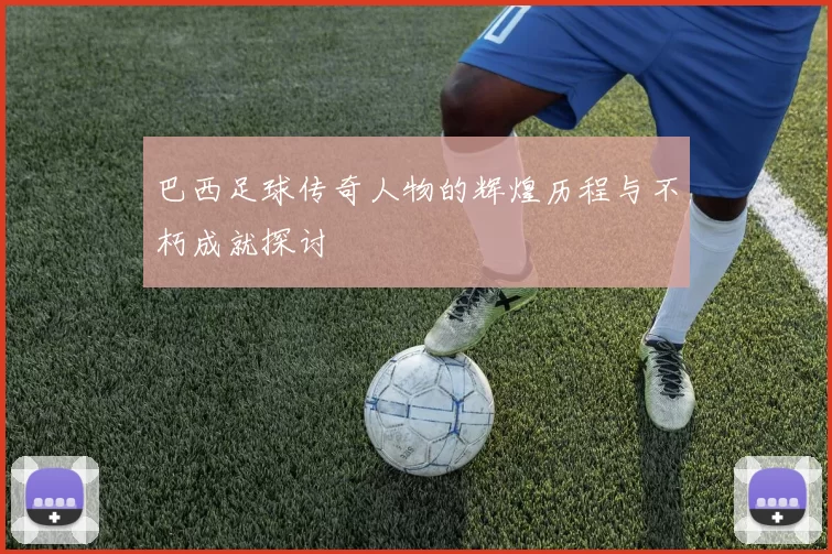 巴西足球传奇人物的辉煌历程与不朽成就探讨