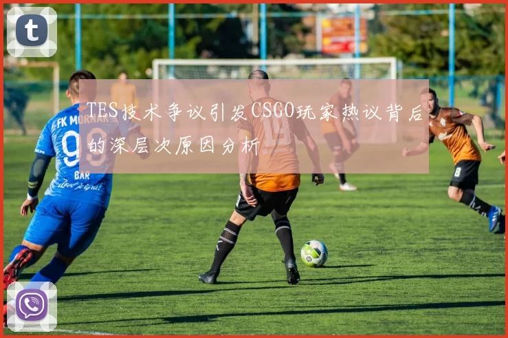 TES技术争议引发CSGO玩家热议背后的深层次原因分析