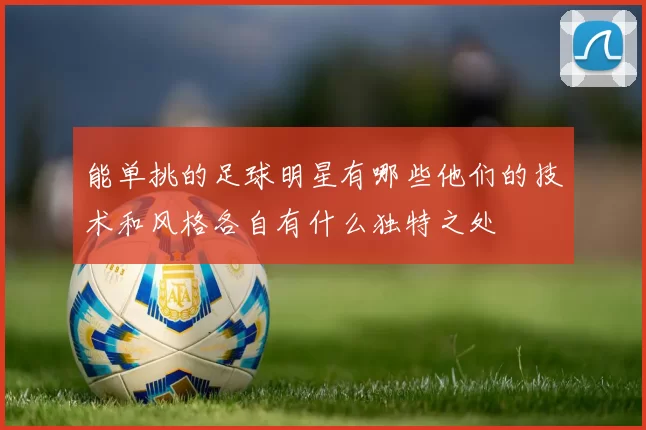 能单挑的足球明星有哪些他们的技术和风格各自有什么独特之处