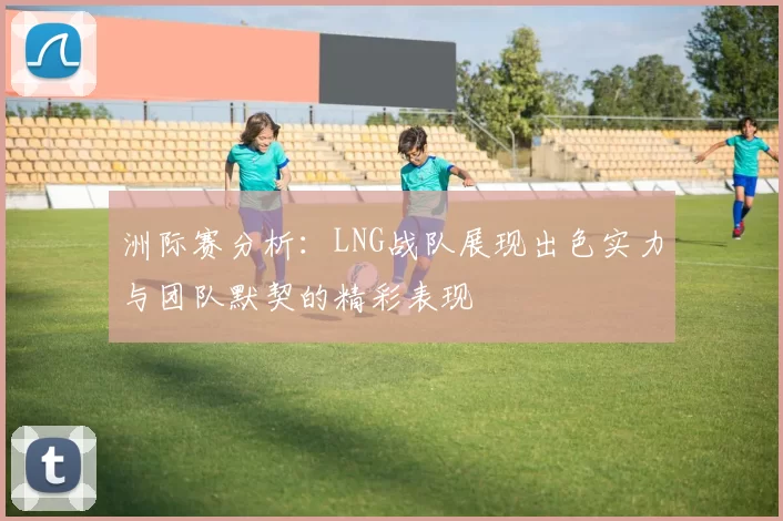 洲际赛分析：LNG战队展现出色实力与团队默契的精彩表现