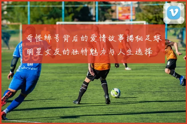 奇怪绰号背后的爱情故事揭秘足球明星女友的独特魅力与人生选择