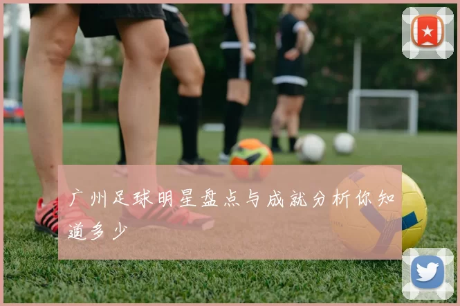 广州足球明星盘点与成就分析你知道多少
