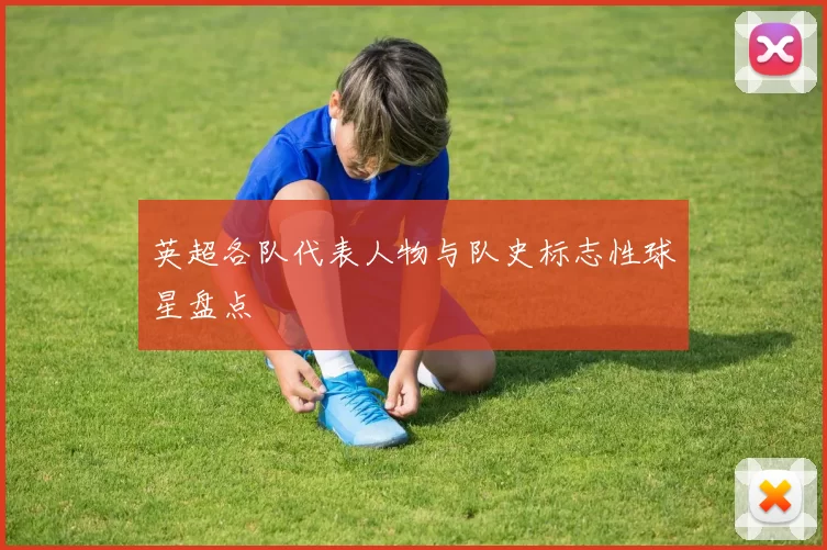英超各队代表人物与队史标志性球星盘点
