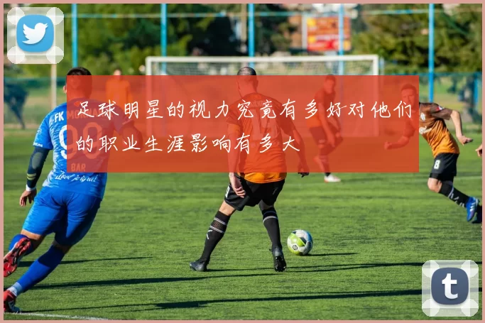 足球明星的视力究竟有多好对他们的职业生涯影响有多大