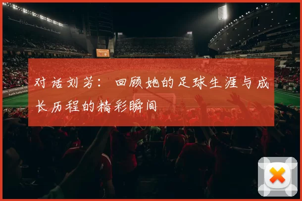 对话刘芳：回顾她的足球生涯与成长历程的精彩瞬间