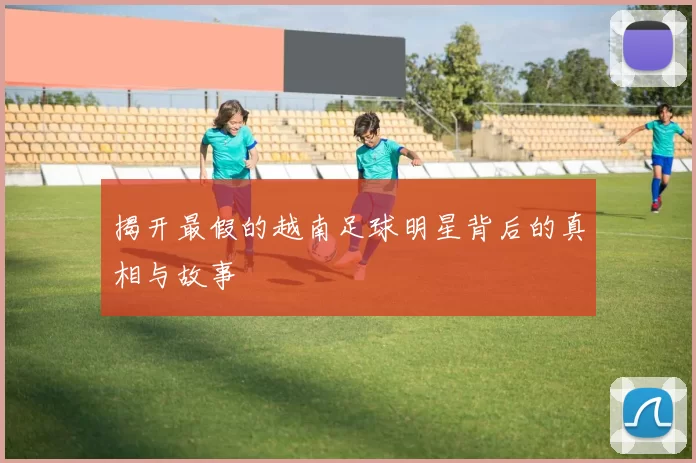 揭开最假的越南足球明星背后的真相与故事