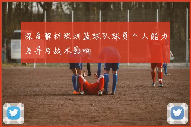 深度解析深圳篮球队球员个人能力差异与战术影响