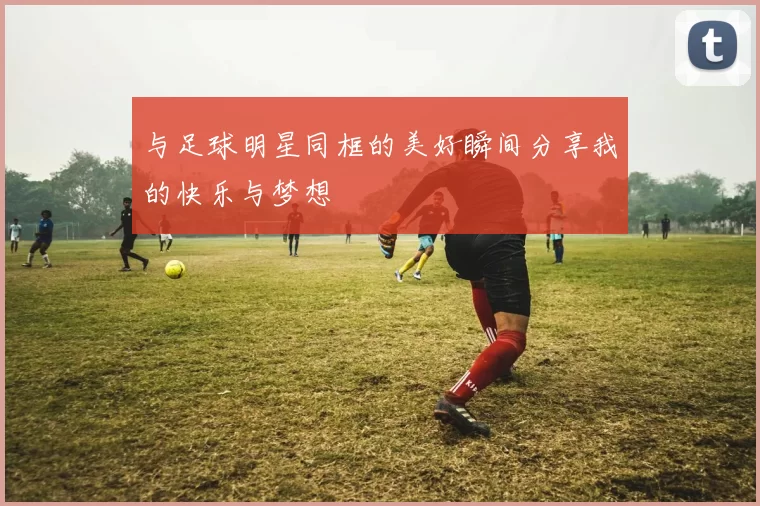 与足球明星同框的美好瞬间分享我的快乐与梦想