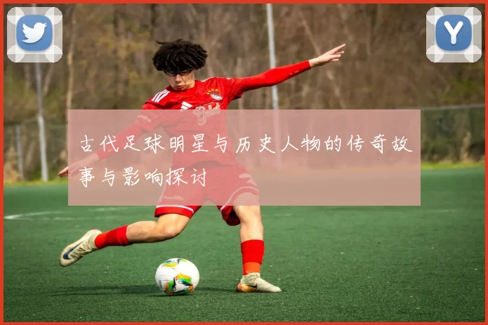 古代足球明星与历史人物的传奇故事与影响探讨
