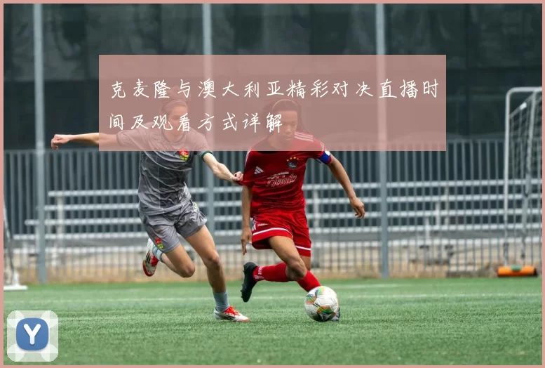 克麦隆与澳大利亚精彩对决直播时间及观看方式详解