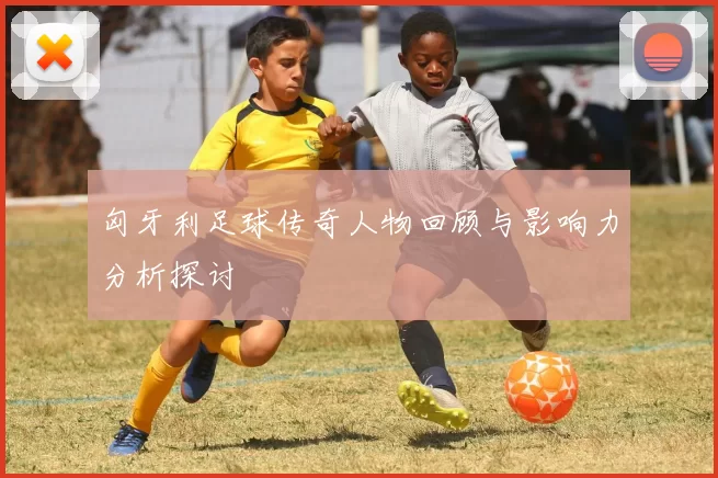 匈牙利足球传奇人物回顾与影响力分析探讨