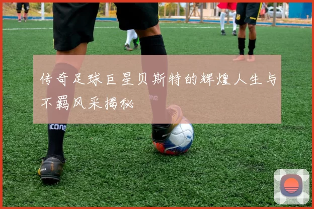 传奇足球巨星贝斯特的辉煌人生与不羁风采揭秘