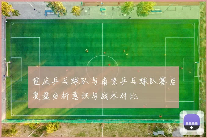 重庆乒乓球队与南京乒乓球队赛后复盘分析意识与战术对比