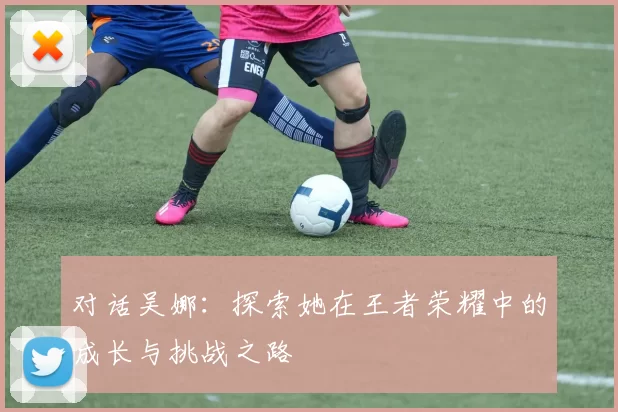 对话吴娜：探索她在王者荣耀中的成长与挑战之路