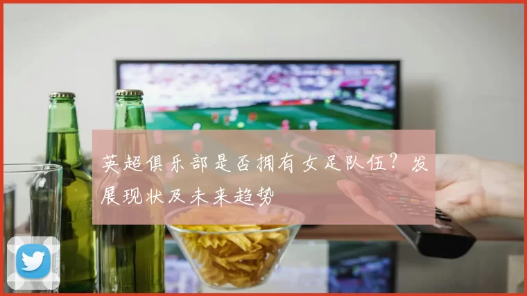 英超俱乐部是否拥有女足队伍？发展现状及未来趋势