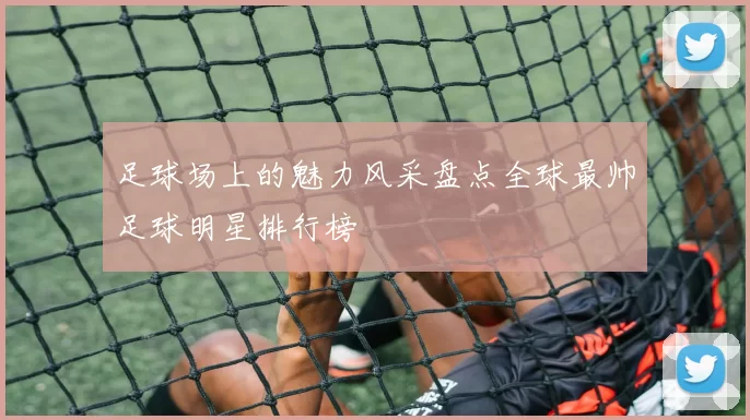 足球场上的魅力风采盘点全球最帅足球明星排行榜