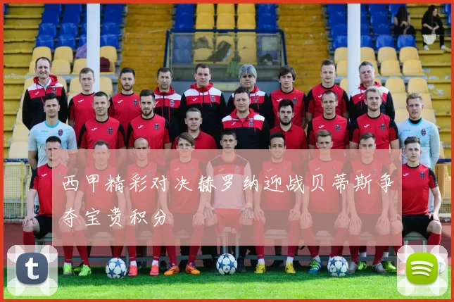 西甲精彩对决赫罗纳迎战贝蒂斯争夺宝贵积分