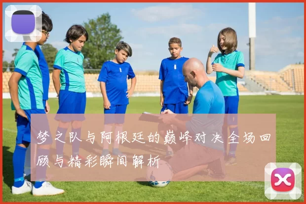 梦之队与阿根廷的巅峰对决全场回顾与精彩瞬间解析