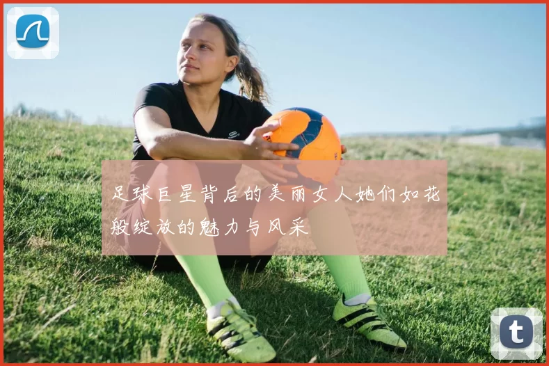 足球巨星背后的美丽女人她们如花般绽放的魅力与风采