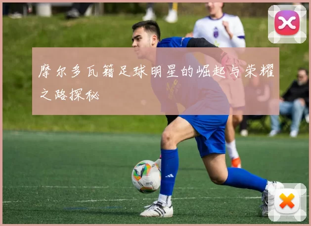 摩尔多瓦籍足球明星的崛起与荣耀之路探秘