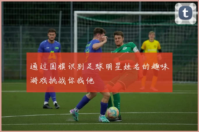 通过国旗识别足球明星姓名的趣味游戏挑战你我他