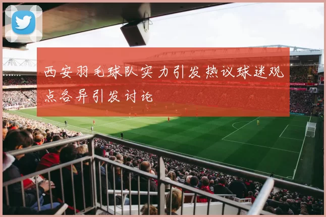 西安羽毛球队实力引发热议球迷观点各异引发讨论