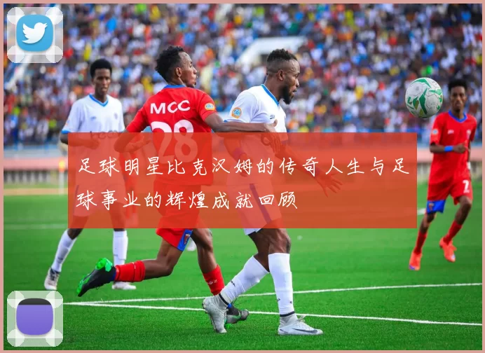 足球明星比克汉姆的传奇人生与足球事业的辉煌成就回顾