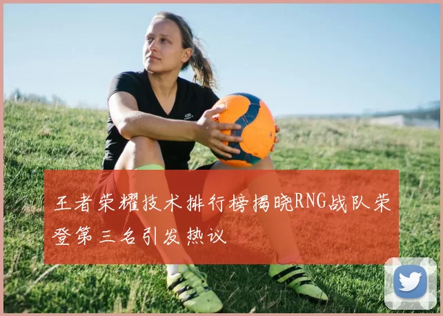 王者荣耀技术排行榜揭晓RNG战队荣登第三名引发热议