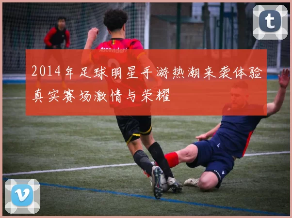 2014年足球明星手游热潮来袭体验真实赛场激情与荣耀