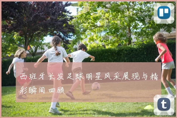 西班牙长发足球明星风采展现与精彩瞬间回顾