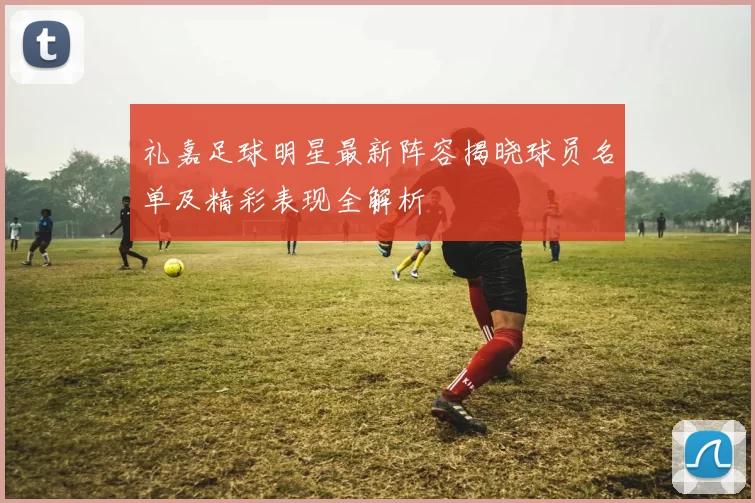 礼嘉足球明星最新阵容揭晓球员名单及精彩表现全解析