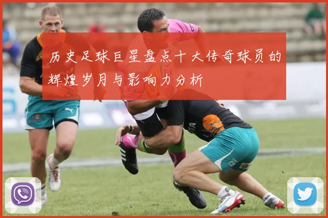 历史足球巨星盘点十大传奇球员的辉煌岁月与影响力分析
